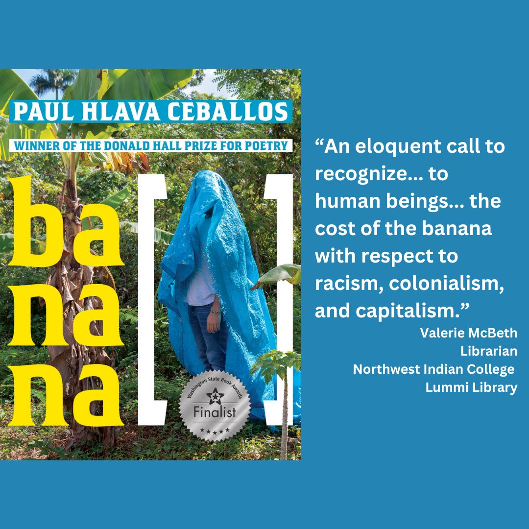 the cover of []banana by paul hlava ceballos with the wsba finalist seal on it. text reads: “An eloquent call to recognize... to human beings... the cost of the banana with respect to racism, colonialism, and capitalism.” Valerie McBeth Librarian Northwest Indian College Lummi Library