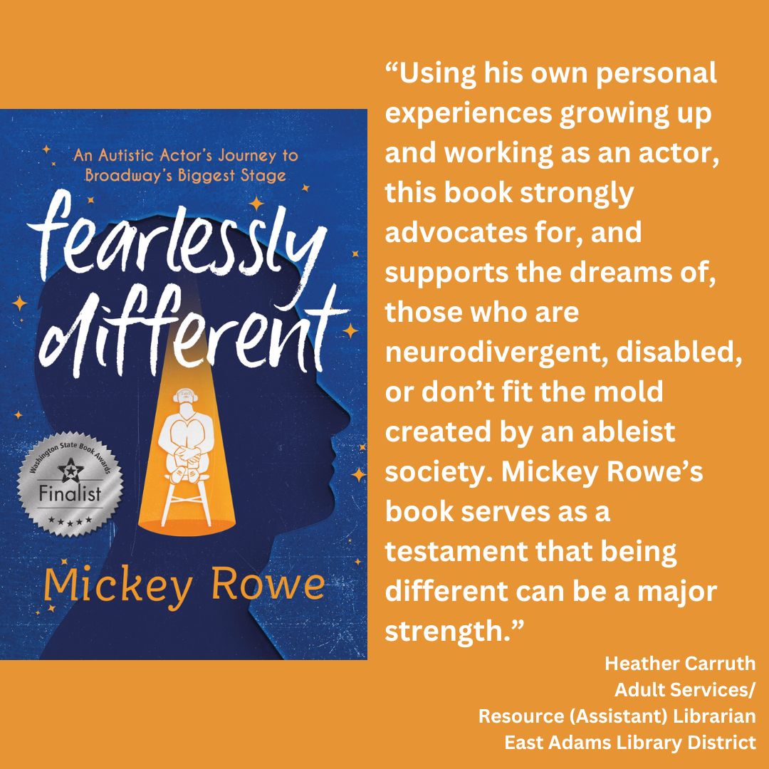 the cover of fearlessly different: an autistic actor's journey to broadway's biggest stage by mickey rowe with the wsba finalist seal on the cover. text reads: “Using his own personal experiences growing up and working as an actor, this book strongly advocates for, and supports the dreams of, those who are neurodivergent, disabled, or don’t fit the mold created by an ableist society. Mickey Rowe’s book serves as a testament that being different can be a major strength.” Heather Carruth Adult Services/ Resource (Assistant) Librarian East Adams Library District