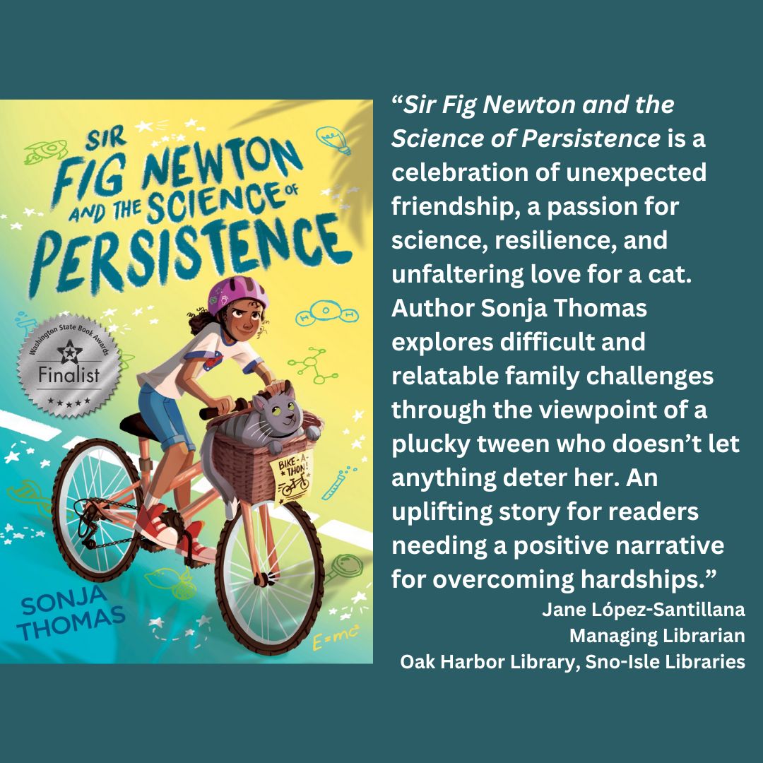 the cover of sonja thomas' sir fig newton and the science of persistence with the wsba finalist seal. text reads: “Sir Fig Newton and the Science of Persistence is a celebration of unexpected friendship, a passion for science, resilience, and unfaltering love for a cat. Author Sonja Thomas explores difficult and relatable family challenges through the viewpoint of a plucky tween who doesn’t let anything deter her. An uplifting story for readers needing a positive narrative for overcoming hardships.” Jane López-Santillana Managing Librarian Oak Harbor Library, Sno-Isle Libraries