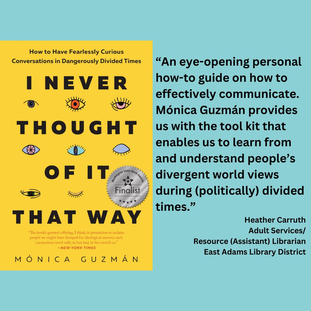 an image of Mónica Guzmán's I never thought of it that way with the WSBA finalist seal on it. text reads: “An eye-opening personal how-to guide on how to effectively communicate. Mónica Guzmán provides us with the tool kit that enables us to learn from and understand people’s divergent world views during (politically) divided times.” Heather Carruth Adult Services/ Resource (Assistant) Librarian East Adams Library District