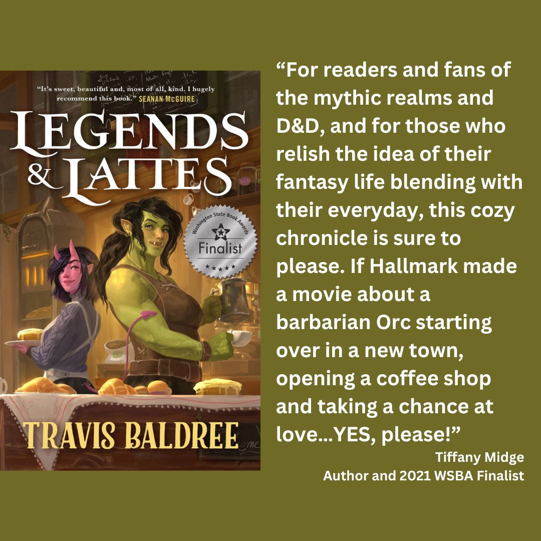 the cover of travis baldree's legends and lattes with the wsba finalist seal. text reads: “For readers and fans of the mythic realms and D&D, and for those who relish the idea of their fantasy life blending with their everyday, this cozy chronicle is sure to please. If Hallmark made a movie about a barbarian Orc starting over in a new town, opening a coffee shop and taking a chance at love…YES, please!” Tiffany Midge Author and 2021 WSBA Finalist