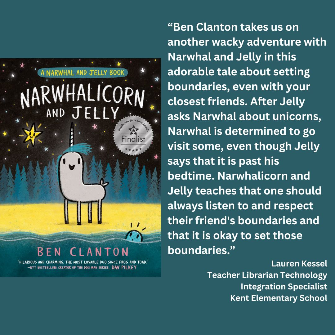 the cover of ben clanton's narwhalicorn and jelly with the wsba finalist seal. text reads: “Ben Clanton takes us on another wacky adventure with Narwhal and Jelly in this adorable tale about setting boundaries, even with your closest friends. After Jelly asks Narwhal about unicorns, Narwhal is determined to go visit some, even though Jelly says that it is past his bedtime. Narwhalicorn and Jelly teaches that one should always listen to and respect their friend's boundaries and that it is okay to set those boundaries.” Lauren Kessel Teacher Librarian Technology Integration Specialist Kent Elementary School 