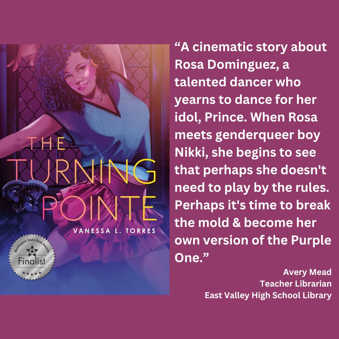 the cover of the turning pointe by vanessa l. torres with the wsba finalist seal. text reads: “A cinematic story about Rosa Dominguez, a talented dancer who yearns to dance for her idol, Prince. When Rosa meets genderqueer boy Nikki, she begins to see that perhaps she doesn't need to play by the rules. Perhaps it's time to break the mold & become her own version of the Purple One.” Avery Mead Teacher Librarian East Valley High School Library