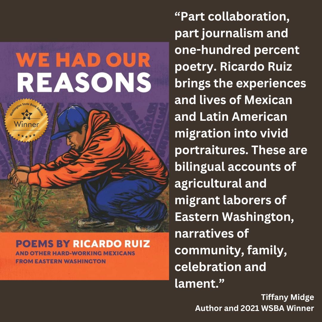 the cover for the book: We Had Our Reasons: Poems by Ricardo Ruiz and other hard-working Mexicans from Eastern Washington with the WSBA winner seal attached. text reads: “Part collaboration, part journalism and one-hundred percent poetry. Ricardo Ruiz brings the experiences and lives of Mexican and Latin American migration into vivid portraitures. These are bilingual accounts of agricultural and migrant laborers of Eastern Washington, narratives of community, family, celebration and lament.” Tiffany Midge Author and 2021 WSBA Winner